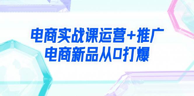 电商实战课运营+推广，电商新品从0打爆（99节视频课）-锦晨科技网