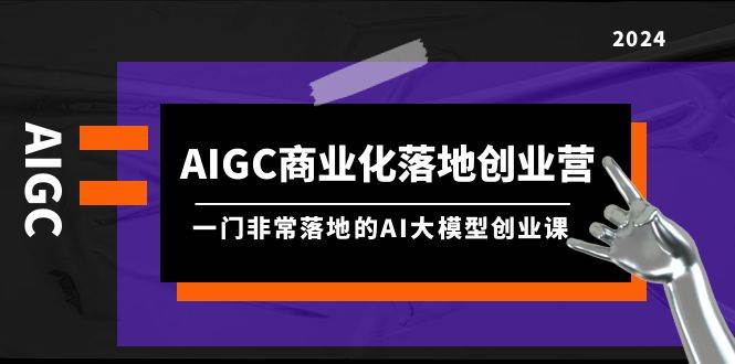 AIGC-商业化落地创业营，一门非常落地的AI大模型创业课（8节课+资料）-锦晨科技网